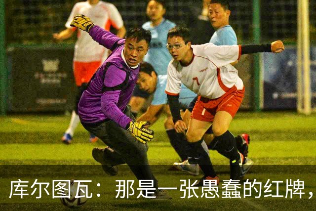 库尔图瓦：那是一张愚蠢的红牌，他们应该早点把球回传给我